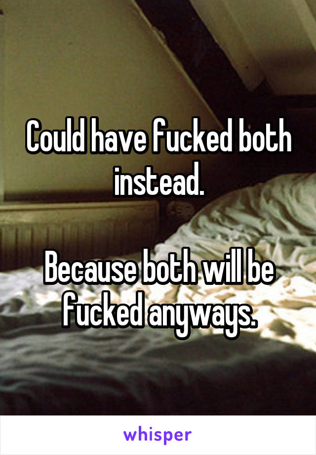 Could have fucked both instead.

Because both will be fucked anyways.