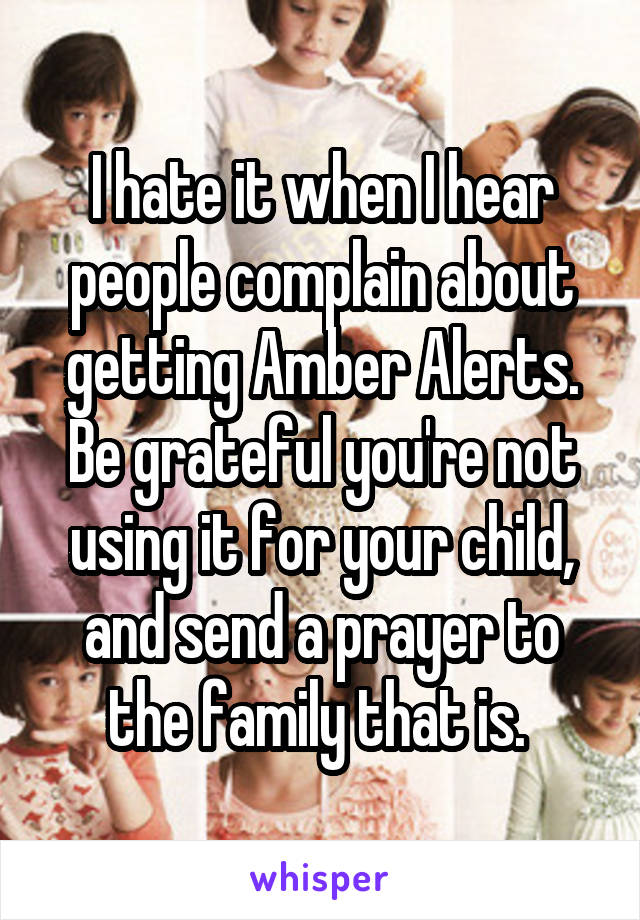 I hate it when I hear people complain about getting Amber Alerts. Be grateful you're not using it for your child, and send a prayer to the family that is. 