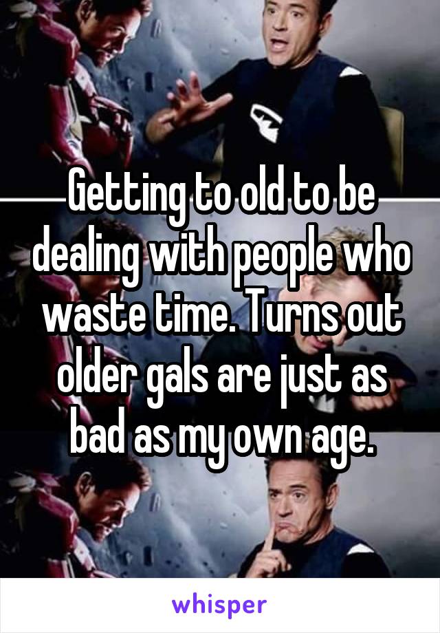 Getting to old to be dealing with people who waste time. Turns out older gals are just as bad as my own age.