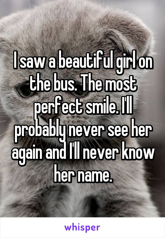 I saw a beautiful girl on the bus. The most perfect smile. I'll probably never see her again and I'll never know her name.