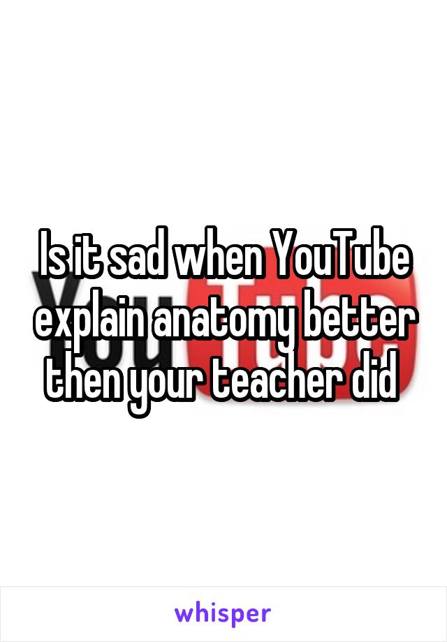 Is it sad when YouTube explain anatomy better then your teacher did 