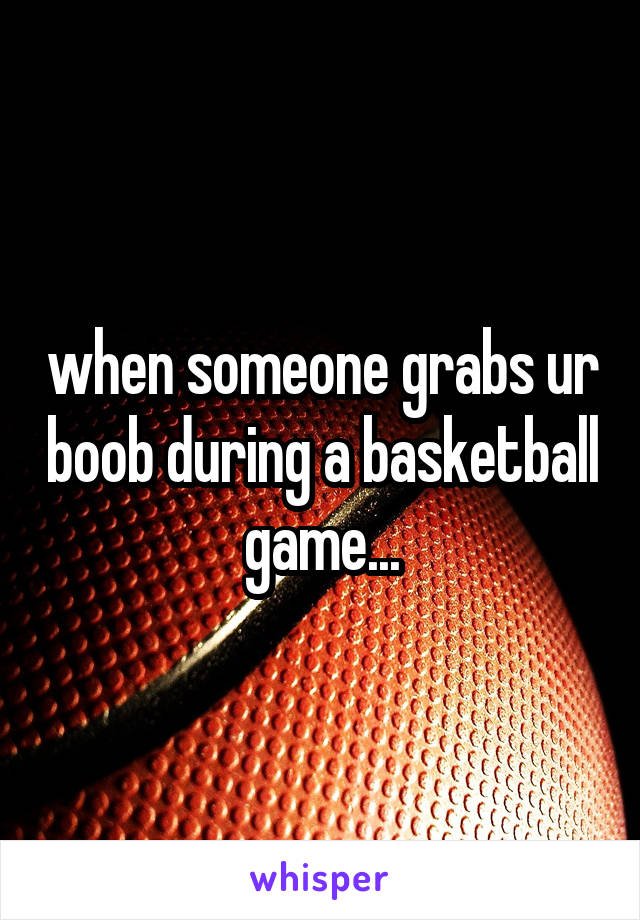 when someone grabs ur boob during a basketball game...