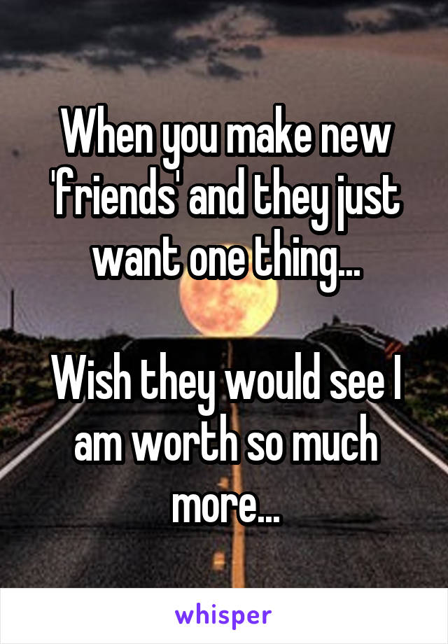 When you make new 'friends' and they just want one thing...

Wish they would see I am worth so much more...