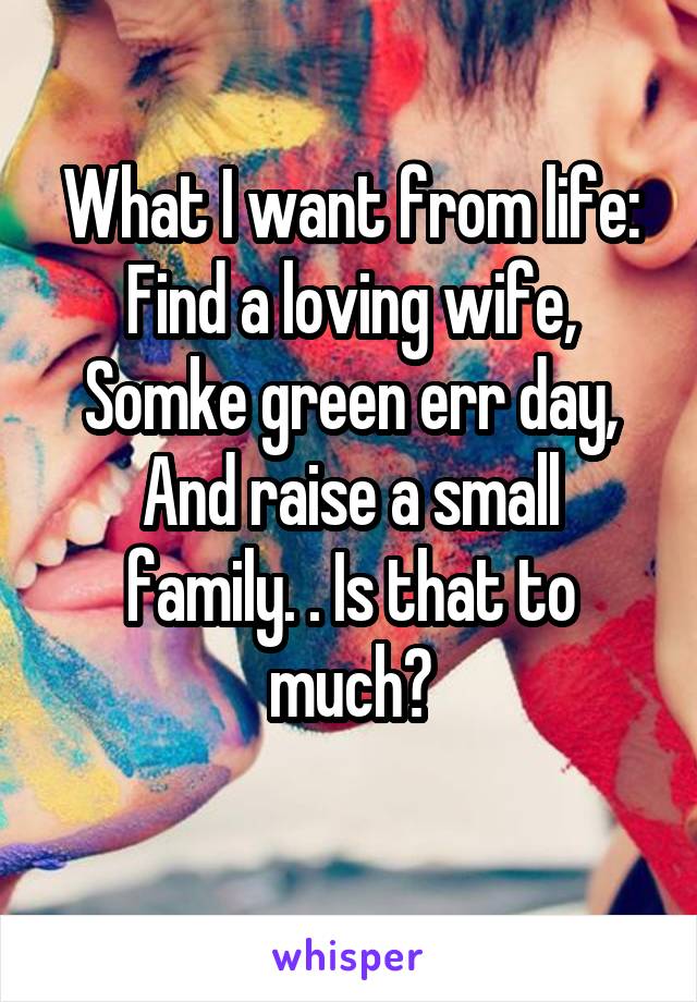 What I want from life:
Find a loving wife,
Somke green err day,
And raise a small family. . Is that to much?
