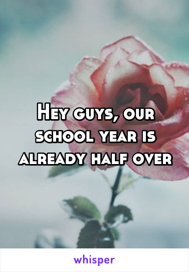 Hey guys, our school year is already half over