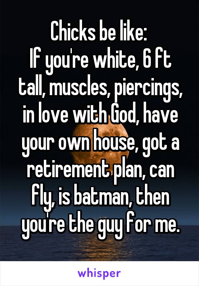 Chicks be like: 
If you're white, 6 ft tall, muscles, piercings, in love with God, have your own house, got a retirement plan, can fly, is batman, then you're the guy for me.
