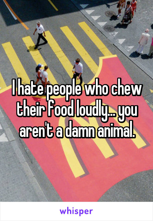 I hate people who chew their food loudly... you aren't a damn animal.