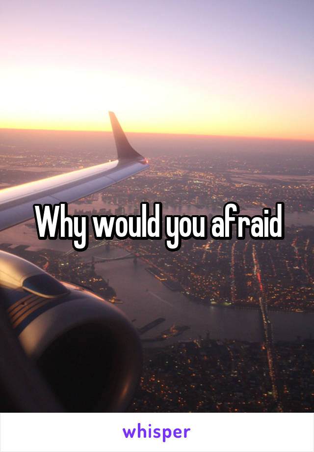 Why would you afraid