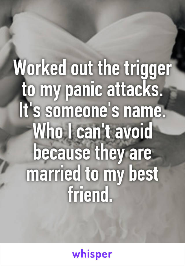 Worked out the trigger to my panic attacks. It's someone's name. Who I can't avoid because they are married to my best friend. 