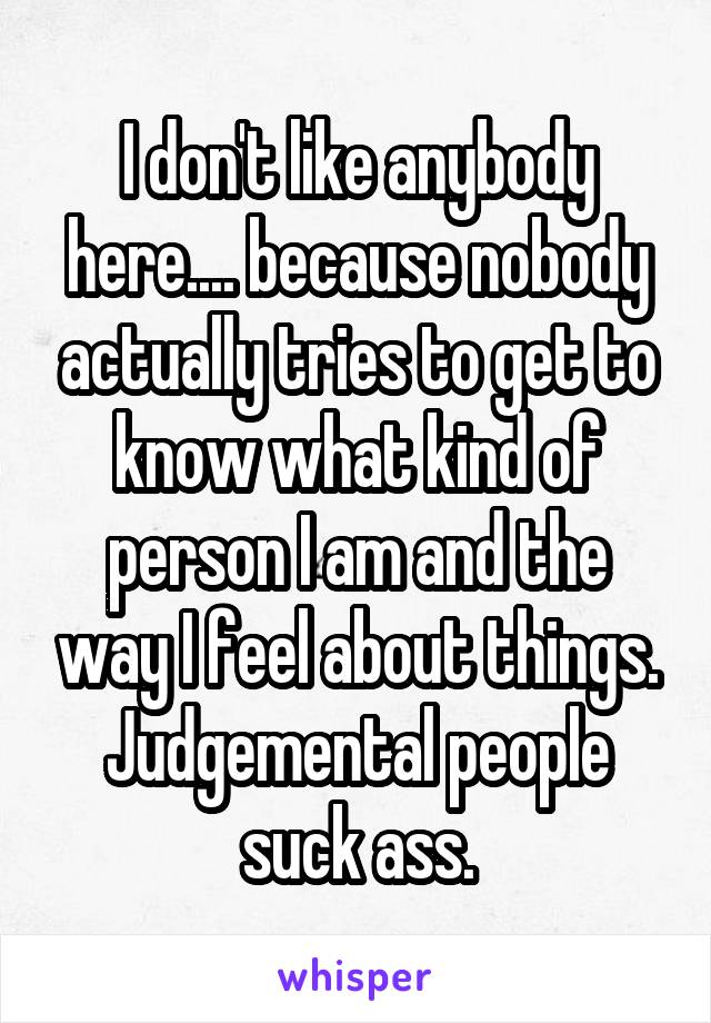 I don't like anybody here.... because nobody actually tries to get to know what kind of person I am and the way I feel about things. Judgemental people suck ass.
