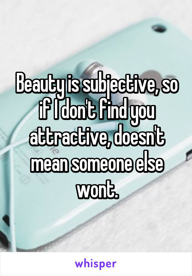 Beauty is subjective, so if I don't find you attractive, doesn't mean someone else wont.