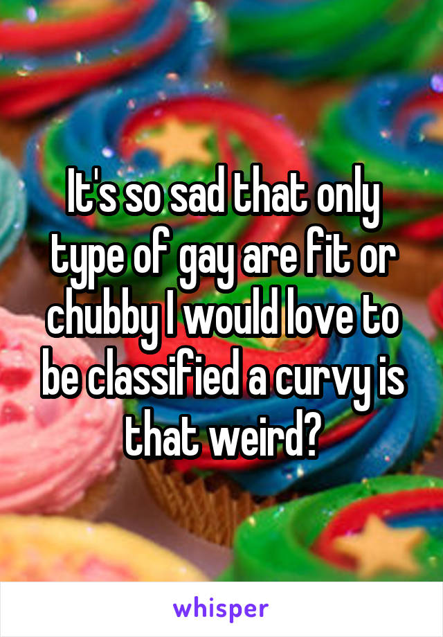 It's so sad that only type of gay are fit or chubby I would love to be classified a curvy is that weird?
