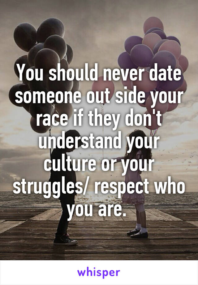 You should never date someone out side your race if they don't understand your culture or your struggles/ respect who you are. 