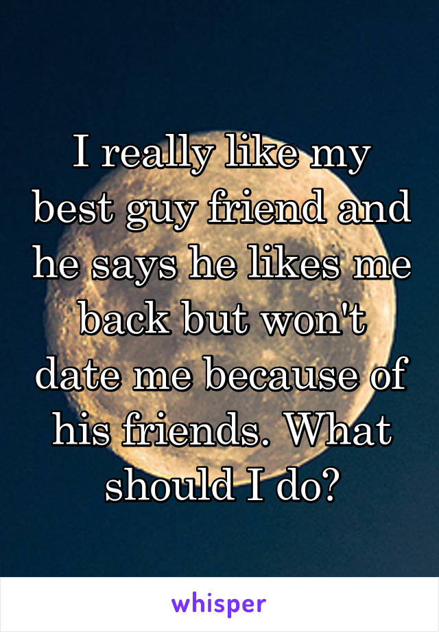 I really like my best guy friend and he says he likes me back but won't date me because of his friends. What should I do?