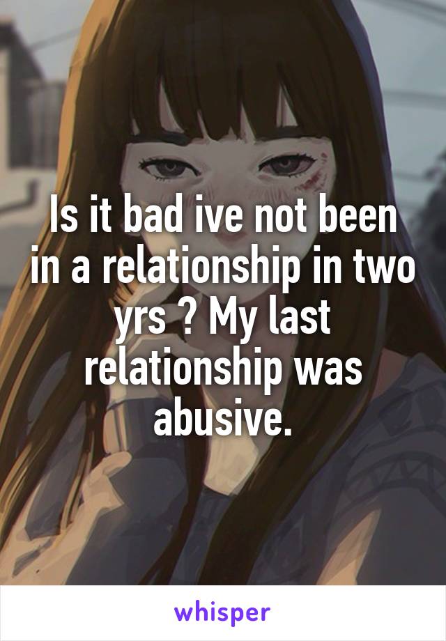 Is it bad ive not been in a relationship in two yrs ? My last relationship was abusive.