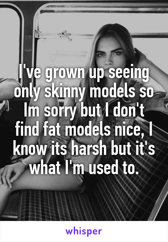 I've grown up seeing only skinny models so Im sorry but I don't find fat models nice, I know its harsh but it's what I'm used to.