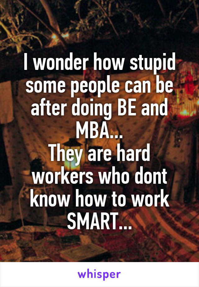 I wonder how stupid some people can be after doing BE and MBA...
They are hard workers who dont know how to work SMART...