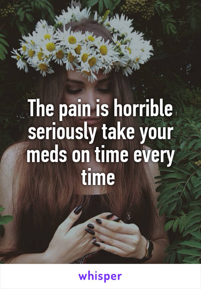 The pain is horrible seriously take your meds on time every time 