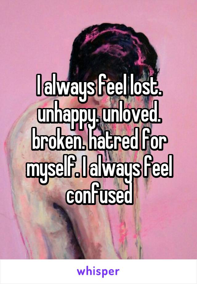 I always feel lost. unhappy. unloved. broken. hatred for myself. I always feel confused