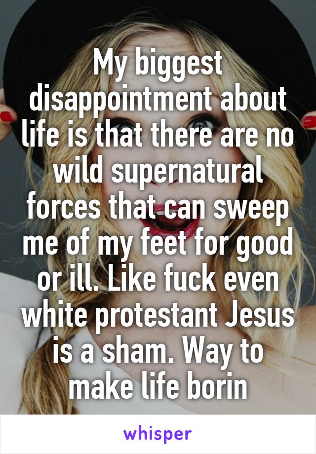 My biggest disappointment about life is that there are no wild supernatural forces that can sweep me of my feet for good or ill. Like fuck even white protestant Jesus is a sham. Way to make life borin