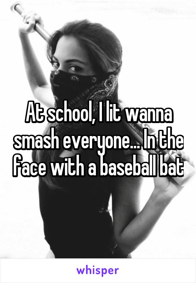 At school, I lit wanna smash everyone... In the face with a baseball bat