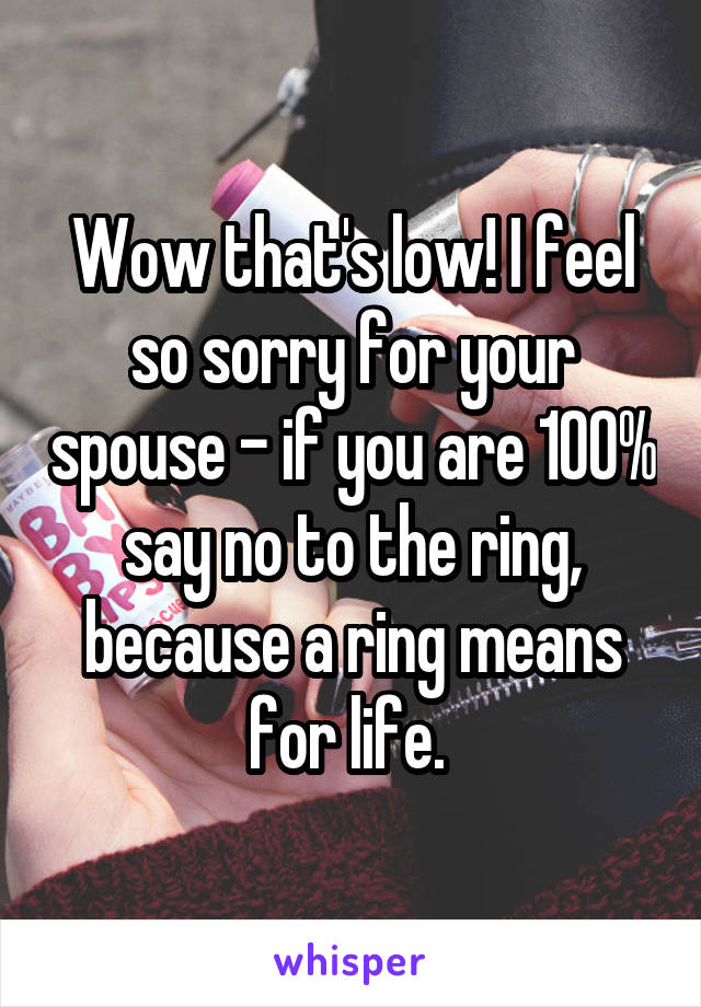 Wow that's low! I feel so sorry for your spouse - if you are 100% say no to the ring, because a ring means for life. 