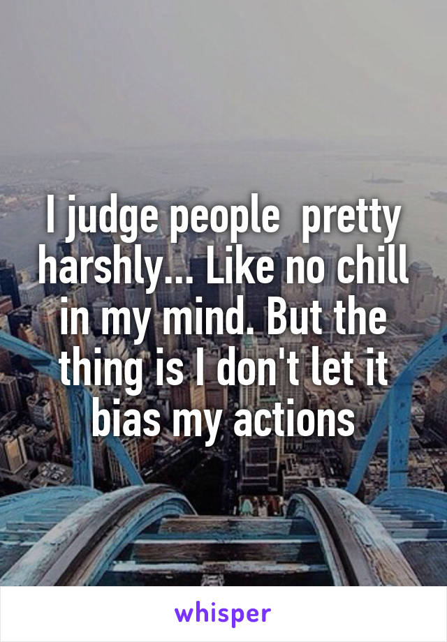 I judge people  pretty harshly... Like no chill in my mind. But the thing is I don't let it bias my actions