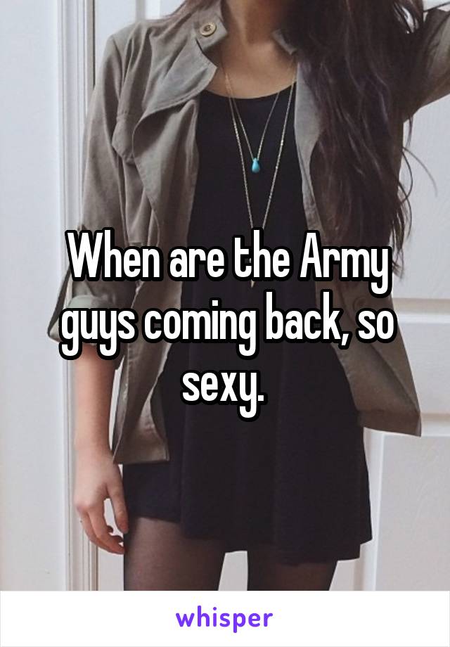 When are the Army guys coming back, so sexy. 