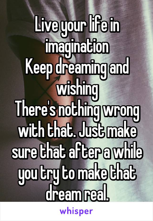 Live your life in imagination
Keep dreaming and wishing
There's nothing wrong with that. Just make sure that after a while you try to make that dream real.