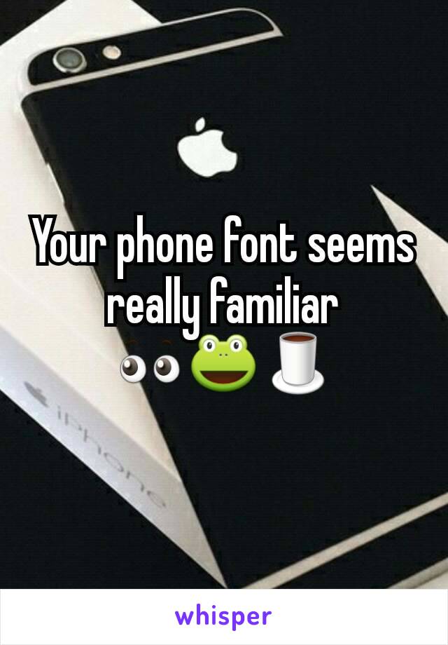 Your phone font seems really familiar 👀🐸🍵