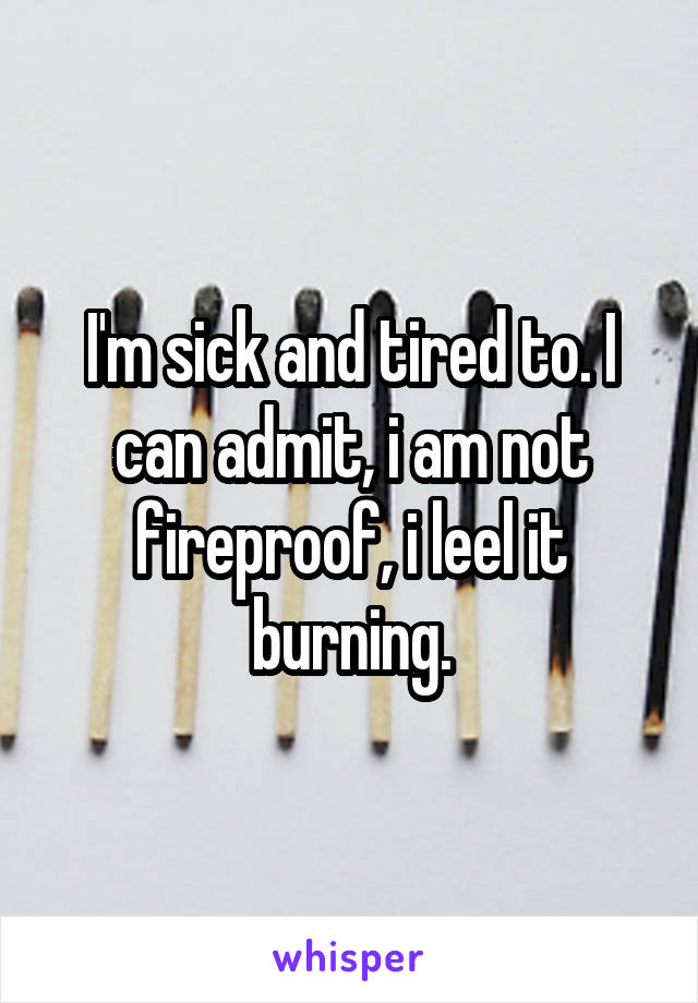 I'm sick and tired to. I can admit, i am not fireproof, i leel it burning.