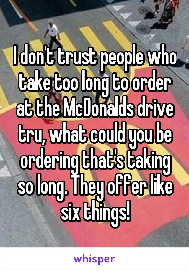 I don't trust people who take too long to order at the McDonalds drive tru, what could you be ordering that's taking so long. They offer like six things!