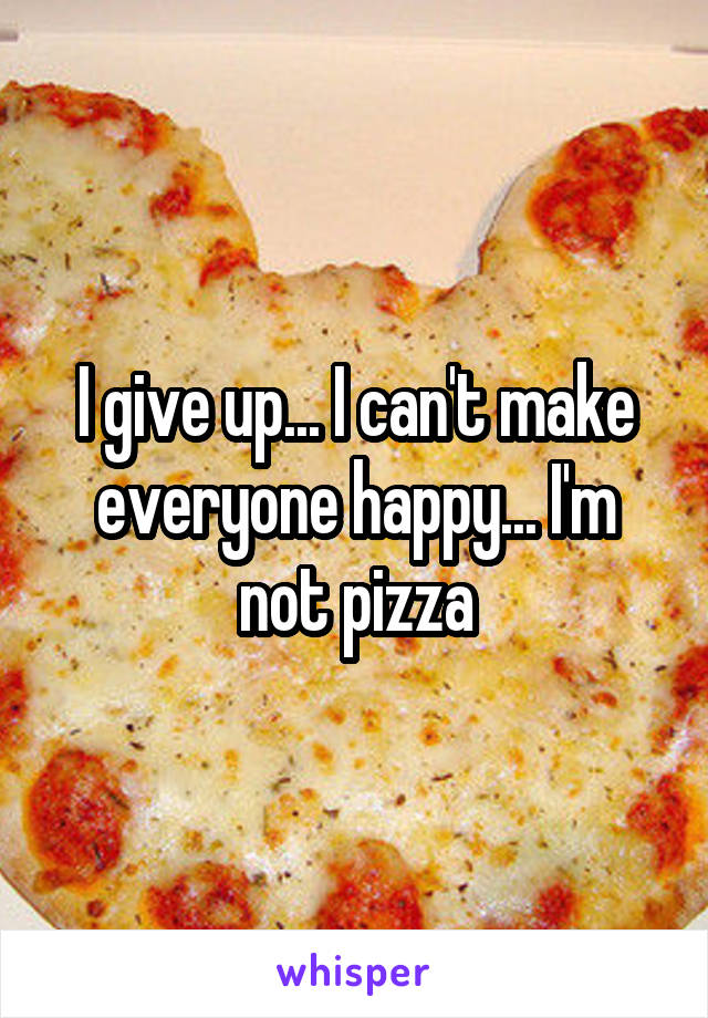 I give up... I can't make everyone happy... I'm not pizza