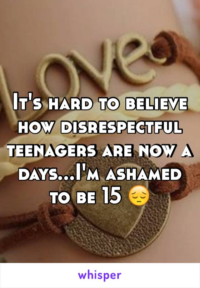 It's hard to believe how disrespectful teenagers are now a days...I'm ashamed to be 15 😔
