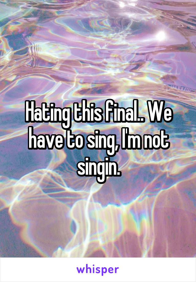 Hating this final.. We have to sing, I'm not singin.