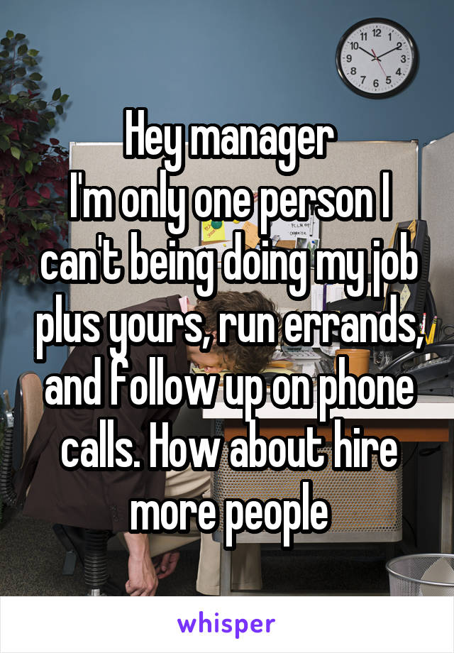Hey manager
I'm only one person I can't being doing my job plus yours, run errands, and follow up on phone calls. How about hire more people