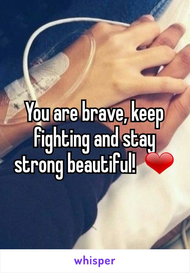 You are brave, keep fighting and stay strong beautiful!  ❤