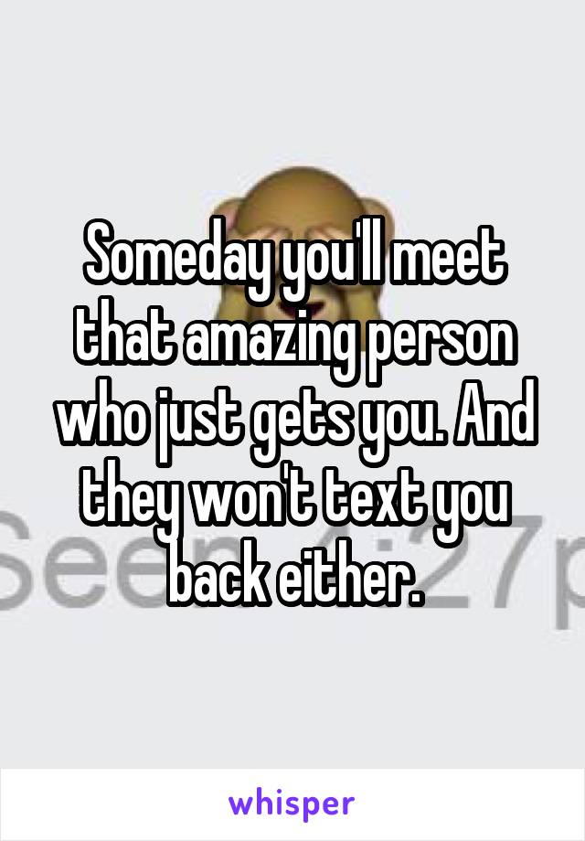 Someday you'll meet that amazing person who just gets you. And they won't text you back either.