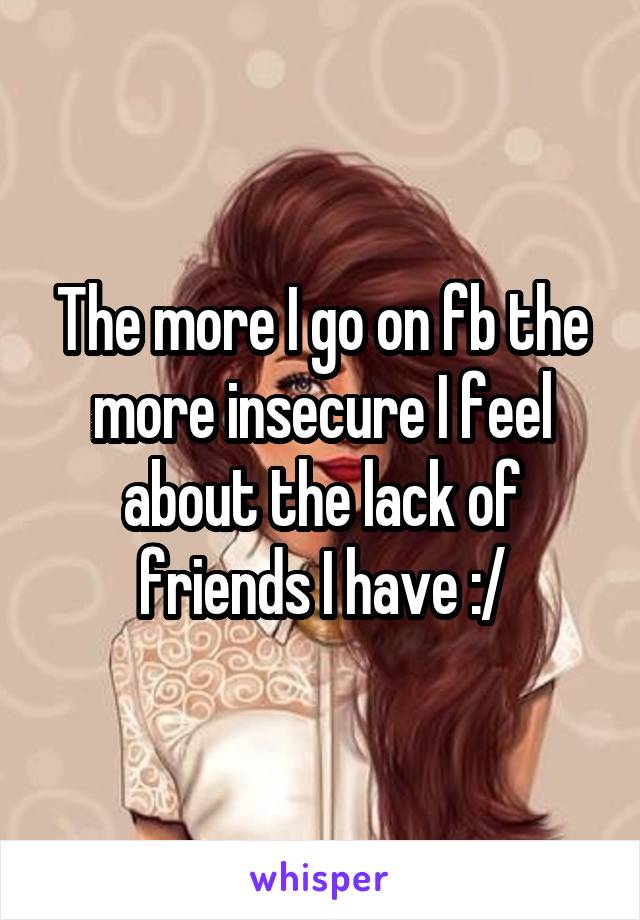 The more I go on fb the more insecure I feel about the lack of friends I have :/