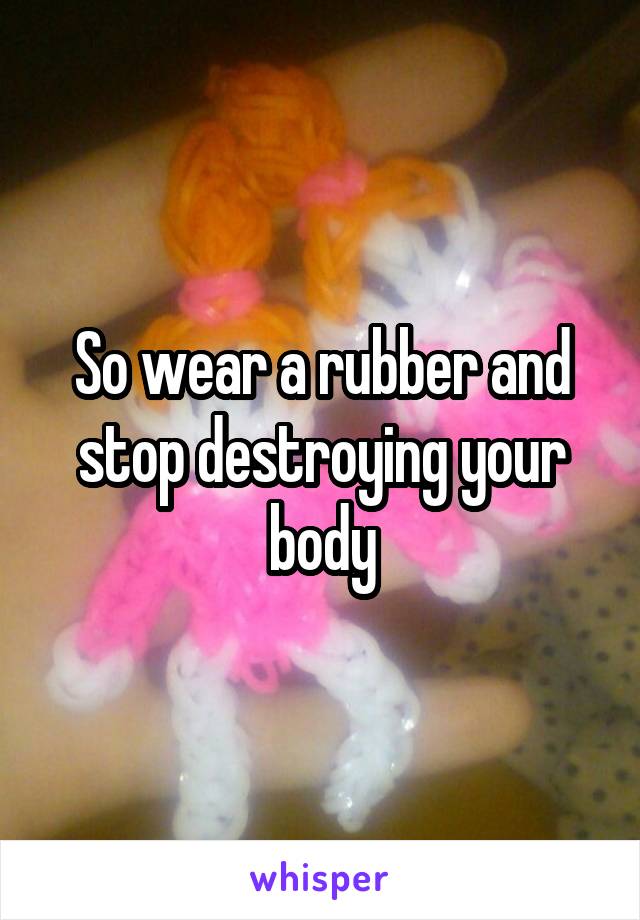 So wear a rubber and stop destroying your body