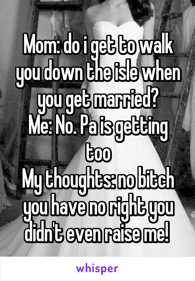 Mom: do i get to walk you down the isle when you get married?
Me: No. Pa is getting too
My thoughts: no bitch you have no right you didn't even raise me! 