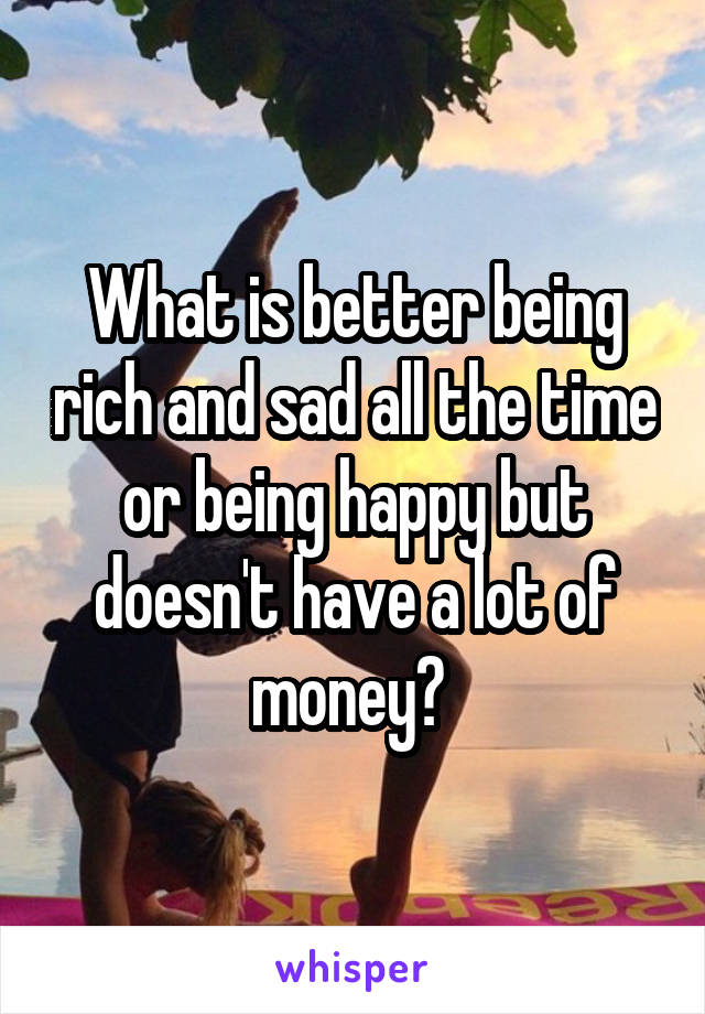 What is better being rich and sad all the time or being happy but doesn't have a lot of money? 