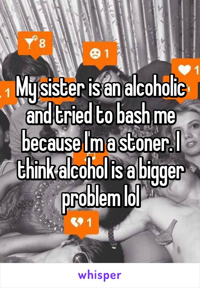 My sister is an alcoholic and tried to bash me because I'm a stoner. I think alcohol is a bigger problem lol