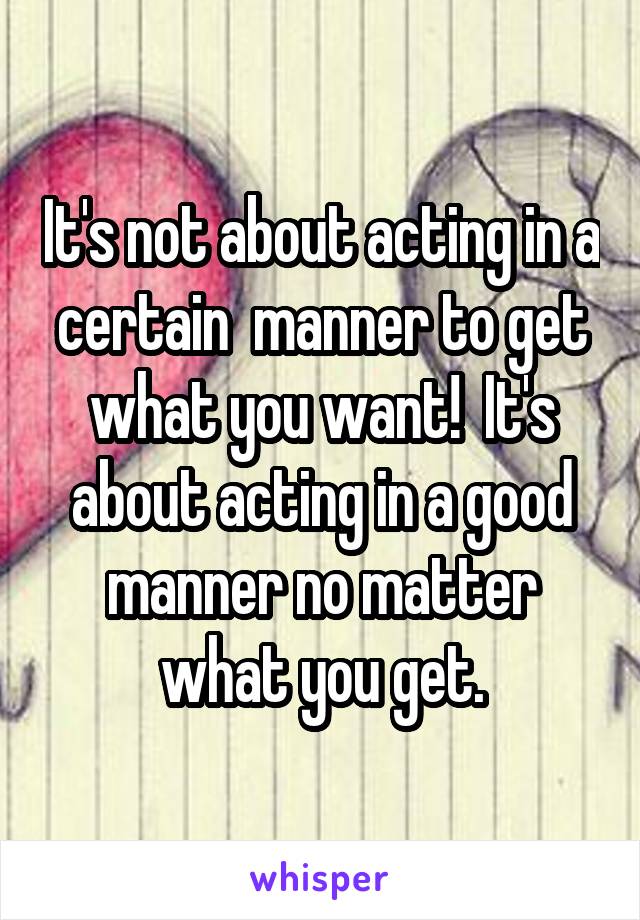 It's not about acting in a certain  manner to get what you want!  It's about acting in a good manner no matter what you get.