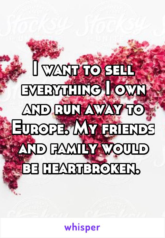 I want to sell everything I own and run away to Europe. My friends and family would be heartbroken. 