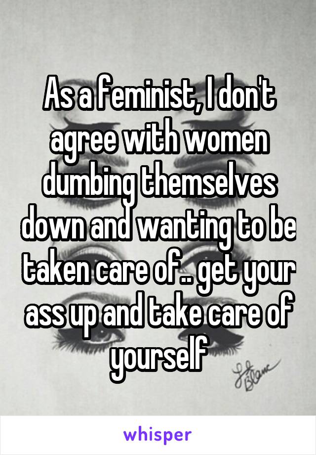 As a feminist, I don't agree with women dumbing themselves down and wanting to be taken care of.. get your ass up and take care of yourself