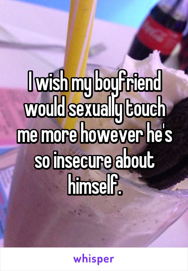 I wish my boyfriend would sexually touch me more however he's so insecure about himself.