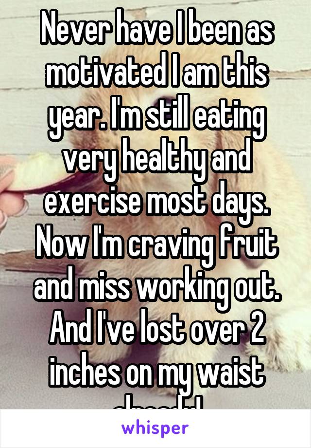 Never have I been as motivated I am this year. I'm still eating very healthy and exercise most days. Now I'm craving fruit and miss working out. And I've lost over 2 inches on my waist already!