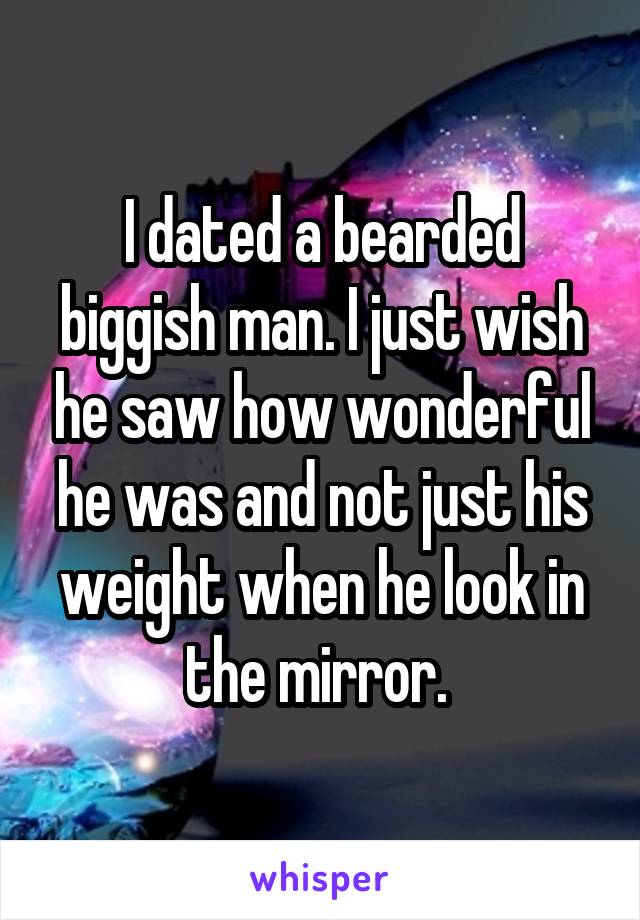 I dated a bearded biggish man. I just wish he saw how wonderful he was and not just his weight when he look in the mirror. 