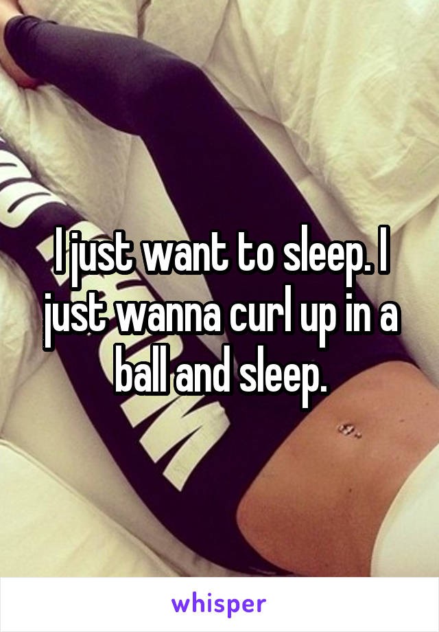 I just want to sleep. I just wanna curl up in a ball and sleep.
